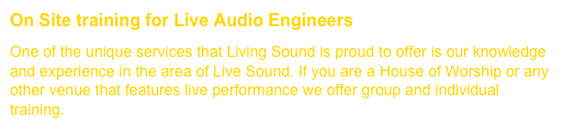 On Site training for Live Audio Engineers         (Click for more....)One of the unique services that Living Sound is proud to offer is our knowledge and experience in the area of Live Sound. If you are a House of Worship or any other venue that features live performance we offer group and individual training.
